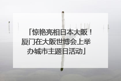 惊艳亮相日本大阪！厦门在大阪世博会上举办城市主题日活动