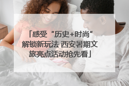 感受“历史+时尚” 解锁新玩法 西安暑期文旅亮点活动抢先看