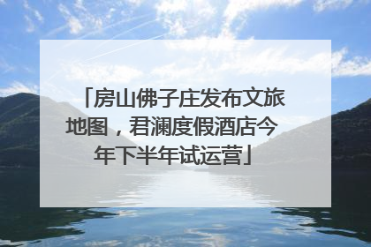 房山佛子庄发布文旅地图，君澜度假酒店今年下半年试运营