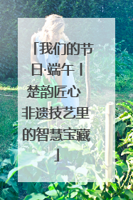 我们的节日·端午丨楚韵匠心 非遗技艺里的智慧宝藏