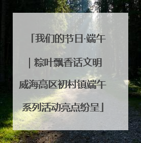 我们的节日·端午｜粽叶飘香话文明 威海高区初村镇端午系列活动亮点纷呈