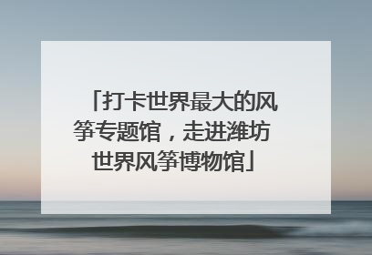 打卡世界最大的风筝专题馆，走进潍坊世界风筝博物馆