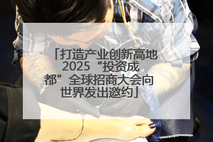 打造产业创新高地 2025“投资成都”全球招商大会向世界发出邀约