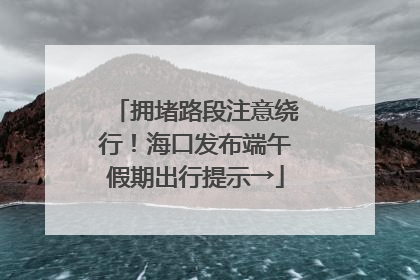 拥堵路段注意绕行！海口发布端午假期出行提示→
