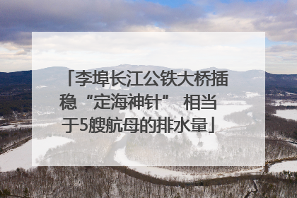 李埠长江公铁大桥插稳“定海神针” 相当于5艘航母的排水量