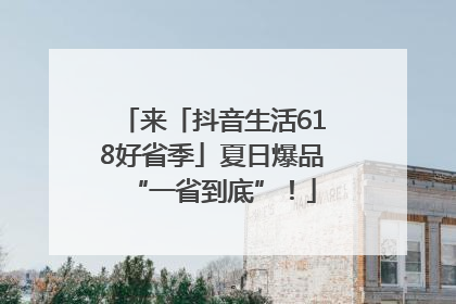 来「抖音生活618好省季」夏日爆品“一省到底”！