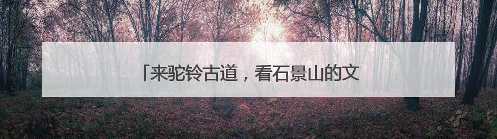 来驼铃古道，看石景山的文化和自然遗产日怎么过！