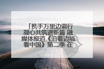 携手万里边疆行 凝心共筑谱新篇 融媒体报道《沿着边境看中国》第二季 在广西东兴正式启动