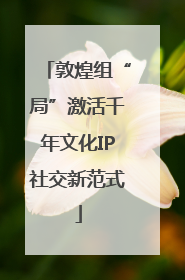 敦煌组“局”激活千年文化IP社交新范式
