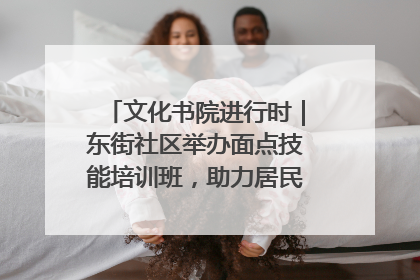 文化书院进行时｜东街社区举办面点技能培训班，助力居民就业创业！