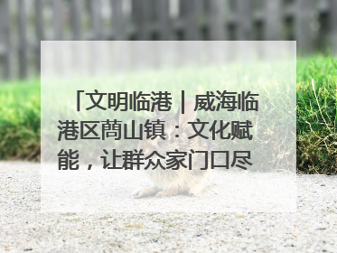 文明临港｜威海临港区蔄山镇：文化赋能，让群众家门口尽享幸福生活