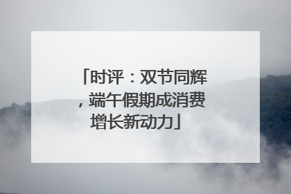 时评：双节同辉，端午假期成消费增长新动力