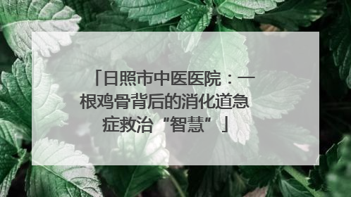 日照市中医医院：一根鸡骨背后的消化道急症救治“智慧”