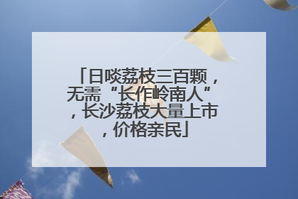 日啖荔枝三百颗，无需“长作岭南人”，长沙荔枝大量上市，价格亲民