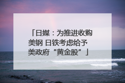 日媒：为推进收购美钢 日铁考虑给予美政府“黄金股”