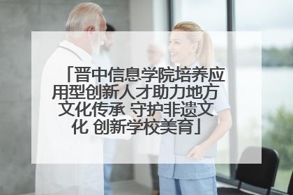 晋中信息学院培养应用型创新人才助力地方文化传承 守护非遗文化 创新学校美育