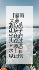 暴雨来袭，消防员让孩子坐在肩头蹚过齐腰洪水丨看见正能量