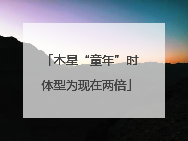 木星“童年”时体型为现在两倍