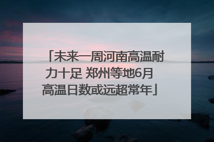 未来一周河南高温耐力十足 郑州等地6月高温日数或远超常年