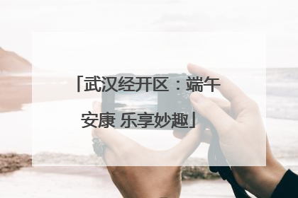 武汉经开区：端午安康 乐享妙趣