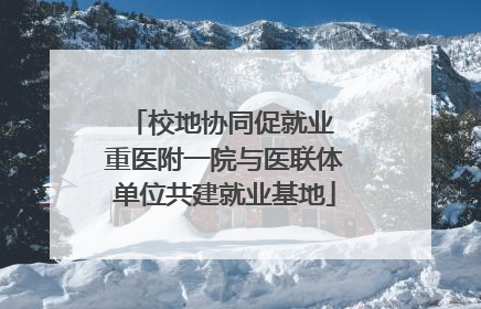 校地协同促就业 重医附一院与医联体单位共建就业基地