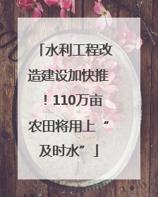 水利工程改造建设加快推！110万亩农田将用上“及时水”