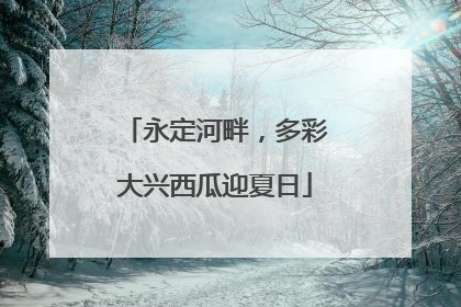 永定河畔，多彩大兴西瓜迎夏日
