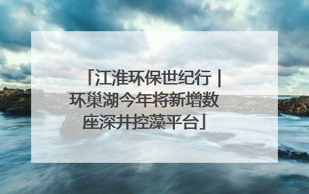 江淮环保世纪行｜环巢湖今年将新增数座深井控藻平台