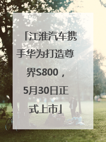 江淮汽车携手华为打造尊界S800，5月30日正式上市