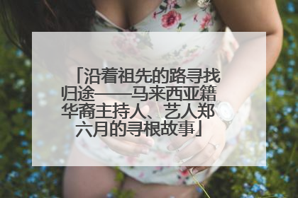 沿着祖先的路寻找归途——马来西亚籍华裔主持人、艺人郑六月的寻根故事