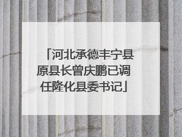 河北承德丰宁县原县长曾庆鹏已调任隆化县委书记