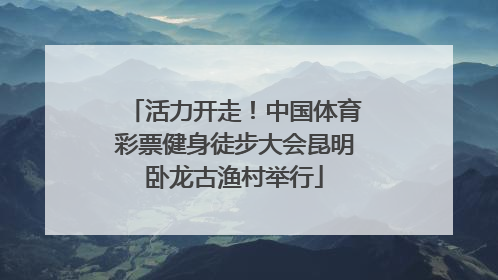 活力开走！中国体育彩票健身徒步大会昆明卧龙古渔村举行