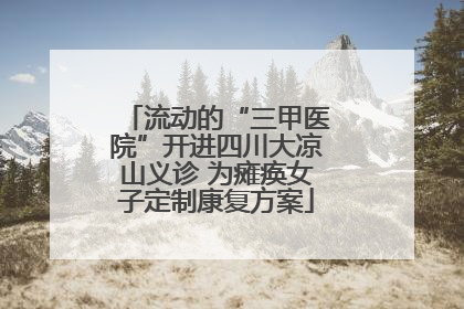 流动的“三甲医院”开进四川大凉山义诊 为瘫痪女子定制康复方案