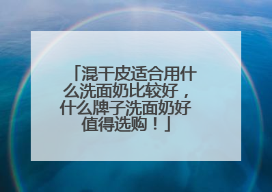混干皮适合用什么洗面奶比较好，什么牌子洗面奶好值得选购！