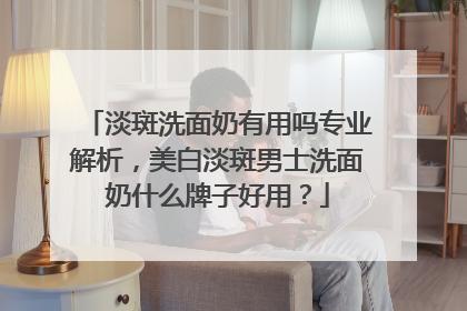 淡斑洗面奶有用吗专业解析，美白淡斑男士洗面奶什么牌子好用？