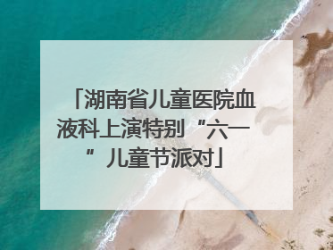 湖南省儿童医院血液科上演特别“六一”儿童节派对