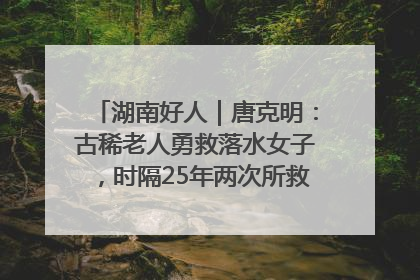 湖南好人｜唐克明：古稀老人勇救落水女子，时隔25年两次所救竟是同一人！