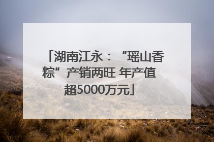 湖南江永：“瑶山香粽”产销两旺 年产值超5000万元