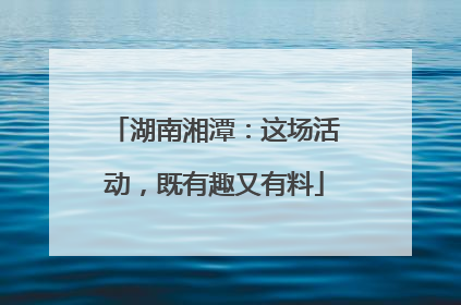 湖南湘潭：这场活动，既有趣又有料