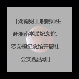 湖南财工职院师生赴湘南学联纪念馆、罗荣桓纪念馆开展社会实践活动