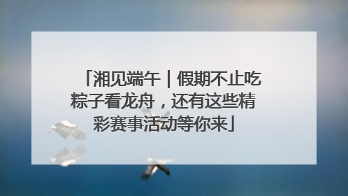 湘见端午｜假期不止吃粽子看龙舟，还有这些精彩赛事活动等你来