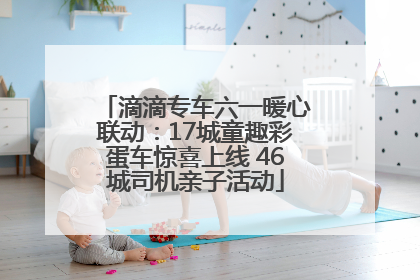 滴滴专车六一暖心联动：17城童趣彩蛋车惊喜上线 46城司机亲子活动
