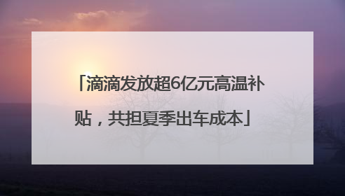 滴滴发放超6亿元高温补贴，共担夏季出车成本