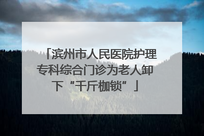 滨州市人民医院护理专科综合门诊为老人卸下“千斤枷锁”