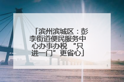 滨州滨城区：彭李街道便民服务中心办事办税 “只进一门”更省心