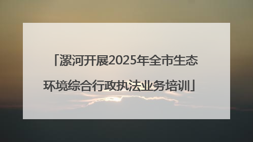 漯河开展2025年全市生态环境综合行政执法业务培训
