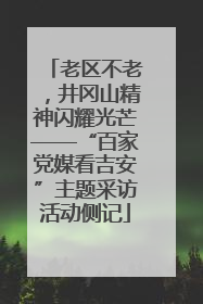 老区不老，井冈山精神闪耀光芒——“百家党媒看吉安”主题采访活动侧记