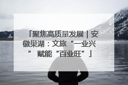 聚焦高质量发展｜安徽巢湖：文旅“一业兴” 赋能“百业旺”