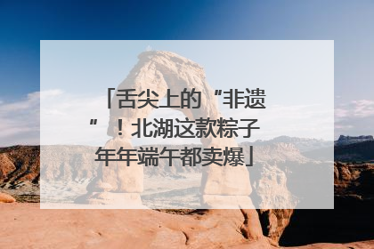 舌尖上的“非遗”！北湖这款粽子年年端午都卖爆