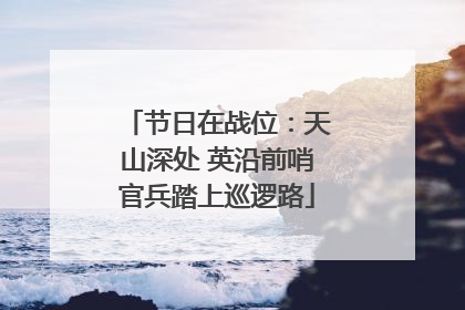 节日在战位：天山深处 英沿前哨官兵踏上巡逻路